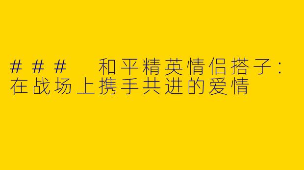 ### 和平精英情侣搭子：在战场上携手共进的爱情