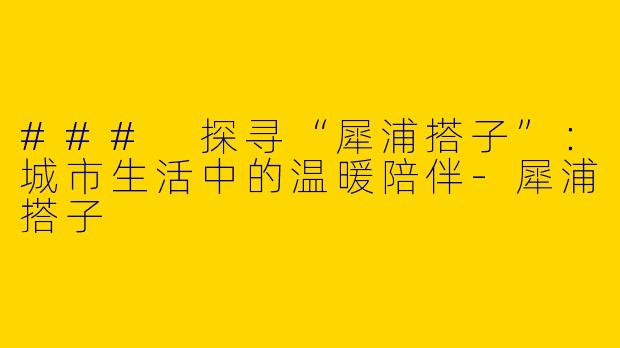 ### 探寻“犀浦搭子”：城市生活中的温暖陪伴-犀浦搭子