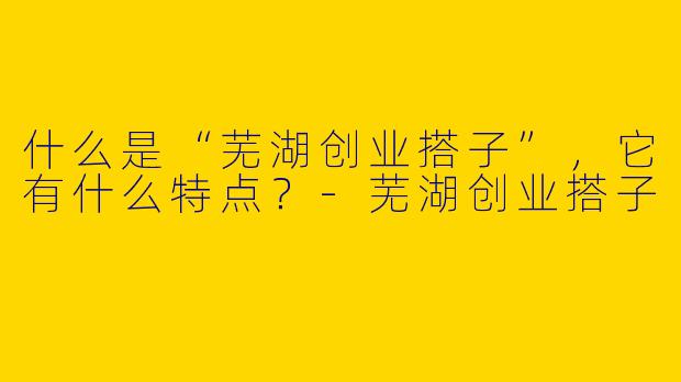 什么是“芜湖创业搭子”,它有什么特点?