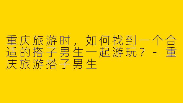 重庆旅游时,如何找到一个合适的搭子男生一起游玩?