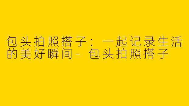 包头拍照搭子：一起记录生活的美好瞬间-包头拍照搭子