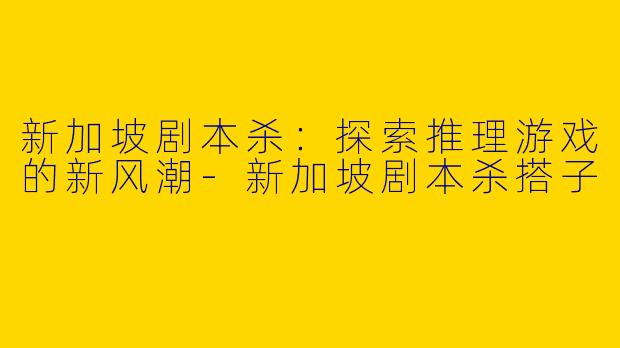 新加坡剧本杀：探索推理游戏的新风潮-新加坡剧本杀搭子