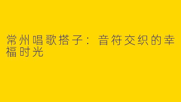 常州唱歌搭子：音符交织的幸福时光