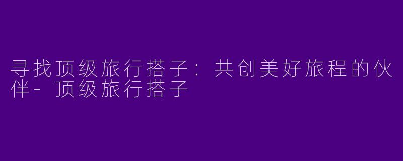寻找顶级旅行搭子：共创美好旅程的伙伴-顶级旅行搭子