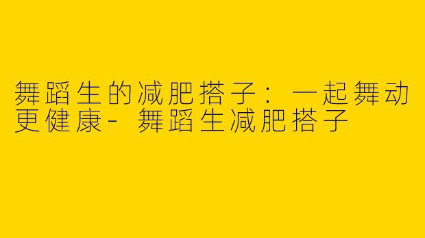 舞蹈生的减肥搭子：一起舞动更健康-舞蹈生减肥搭子