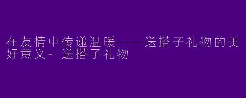 在友情中传递温暖——送搭子礼物的美好意义-送搭子礼物