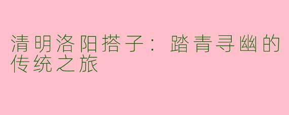 清明洛阳搭子：踏青寻幽的传统之旅