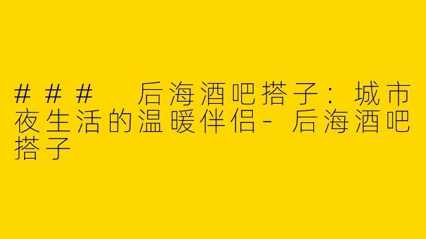 ### 后海酒吧搭子：城市夜生活的温暖伴侣-后海酒吧搭子