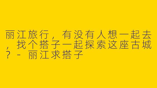 丽江旅行,有没有人想一起去,找个搭子一起探索这座古城?