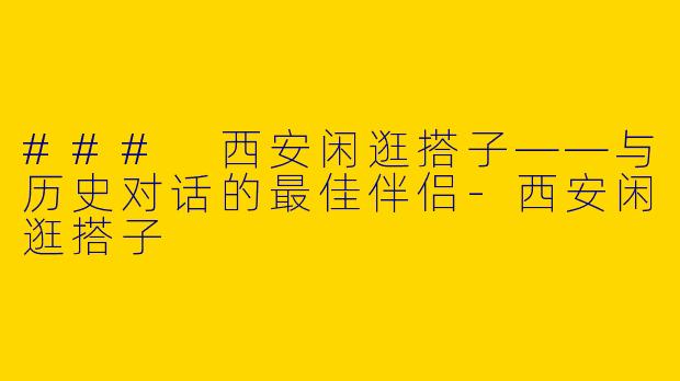 ### 西安闲逛搭子——与历史对话的最佳伴侣-西安闲逛搭子