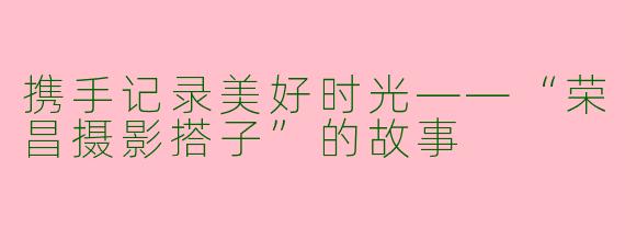 携手记录美好时光——“荣昌摄影搭子”的故事