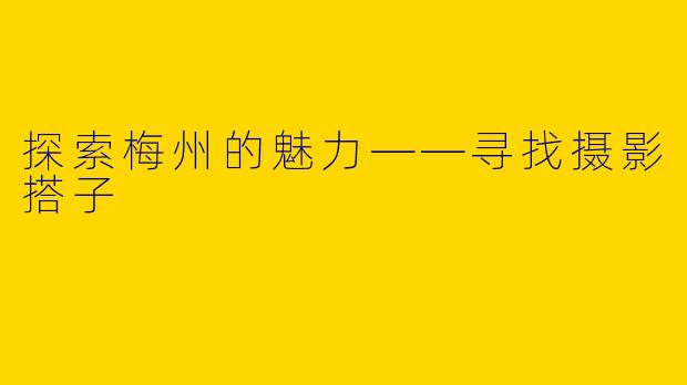 探索梅州的魅力——寻找摄影搭子