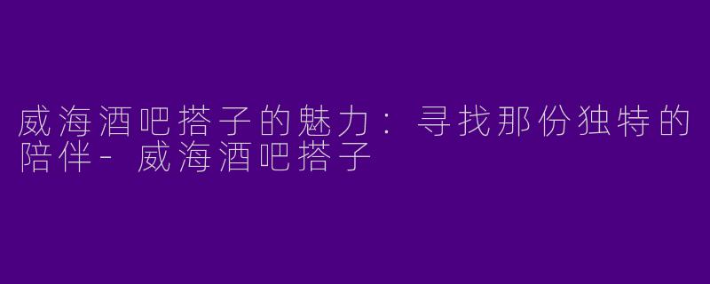 威海酒吧搭子的魅力:寻找那份独特的陪伴