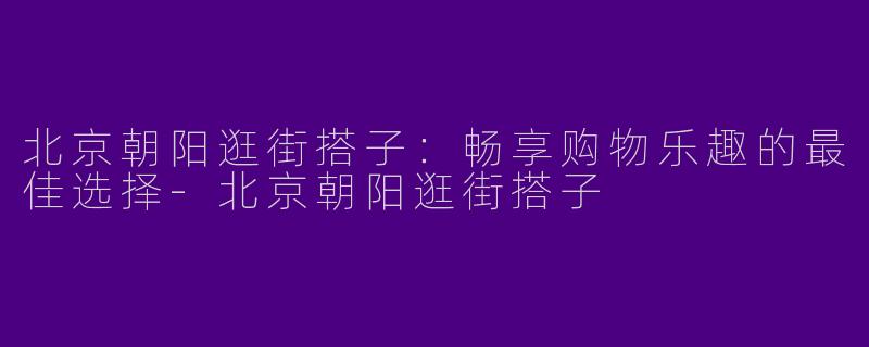 北京朝阳逛街搭子：畅享购物乐趣的最佳选择-北京朝阳逛街搭子