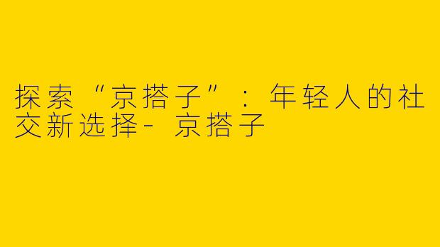 探索“京搭子”：年轻人的社交新选择