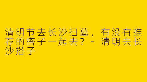 清明节去长沙扫墓,有没有推荐的搭子一起去?