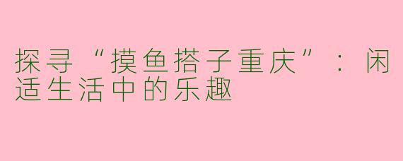 探寻“摸鱼搭子重庆”：闲适生活中的乐趣