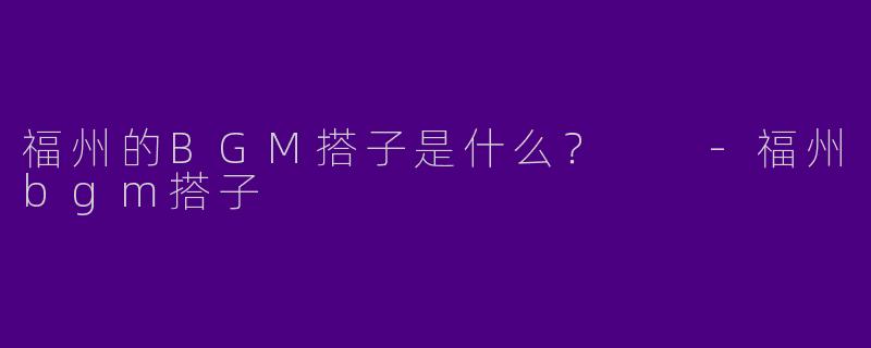 福州的BGM搭子是什么？  -福州bgm搭子