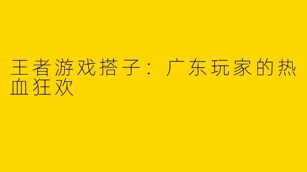 王者游戏搭子：广东玩家的热血狂欢