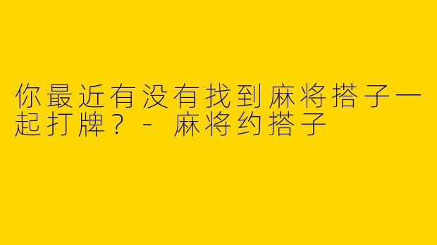 你最近有没有找到麻将搭子一起打牌?