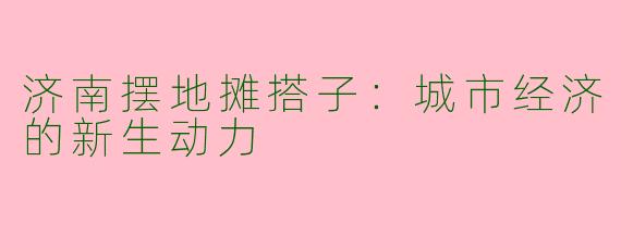 济南摆地摊搭子：城市经济的新生动力