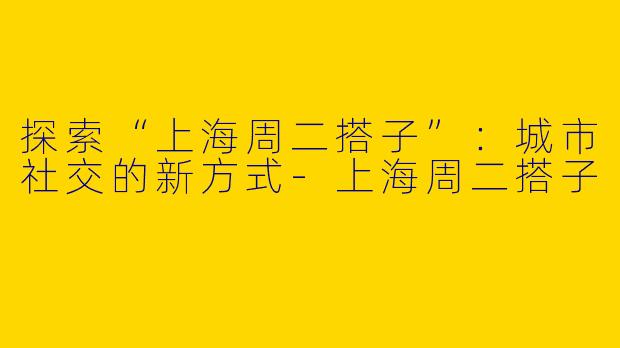 探索“上海周二搭子”：城市社交的新方式