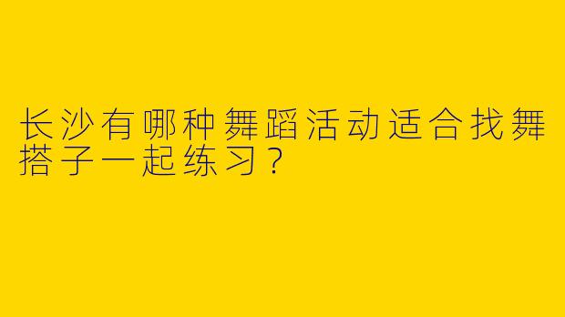 长沙有哪种舞蹈活动适合找舞搭子一起练习?