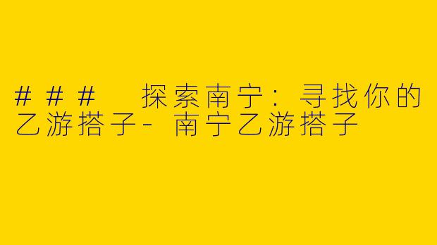 ### 探索南宁：寻找你的乙游搭子-南宁乙游搭子