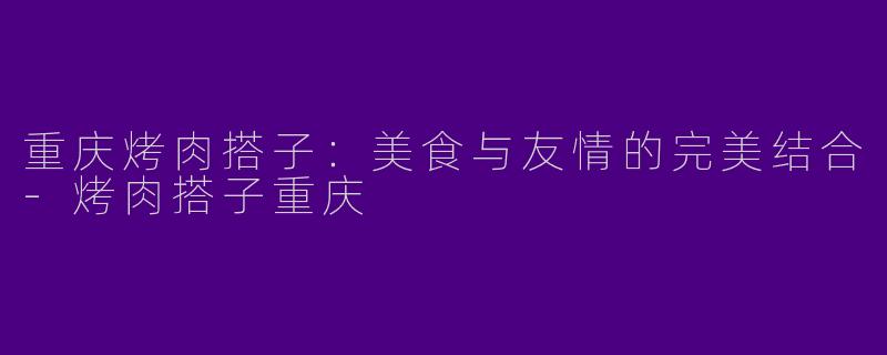 重庆烤肉搭子：美食与友情的完美结合-烤肉搭子重庆