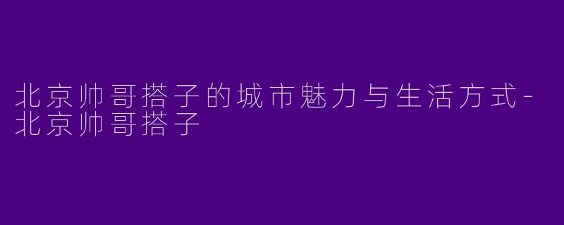 北京帅哥搭子的城市魅力与生活方式-北京帅哥搭子