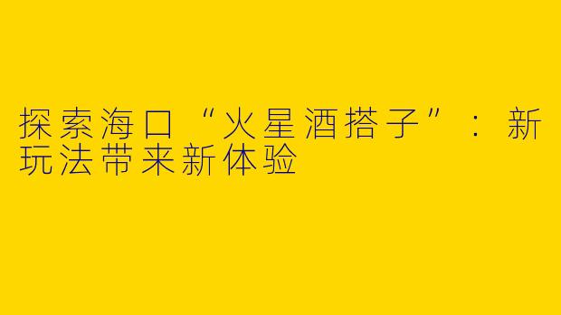 探索海口“火星酒搭子”：新玩法带来新体验