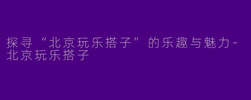 探寻“北京玩乐搭子”的乐趣与魅力-北京玩乐搭子