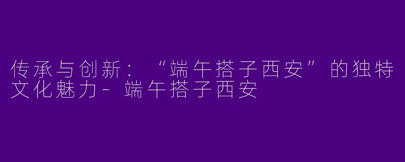 传承与创新:“端午搭子西安”的独特文化魅力