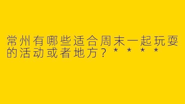 常州有哪些适合周末一起玩耍的活动或者地方？****