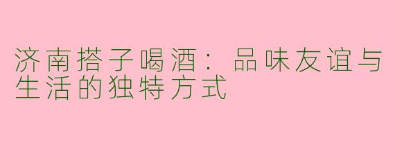 济南搭子喝酒：品味友谊与生活的独特方式