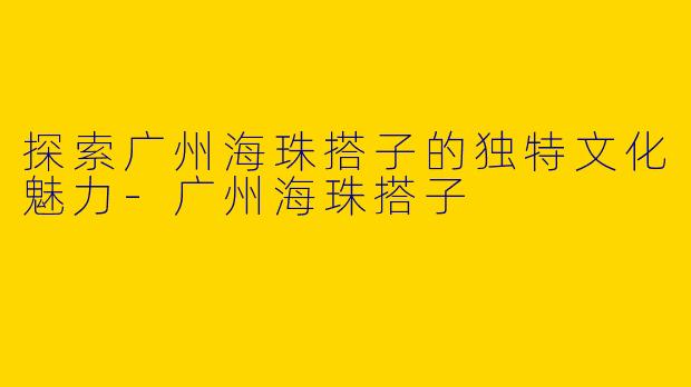 探索广州海珠搭子的独特文化魅力-广州海珠搭子