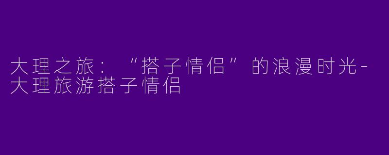 大理之旅:“搭子情侣”的浪漫时光