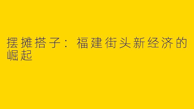 摆摊搭子：福建街头新经济的崛起