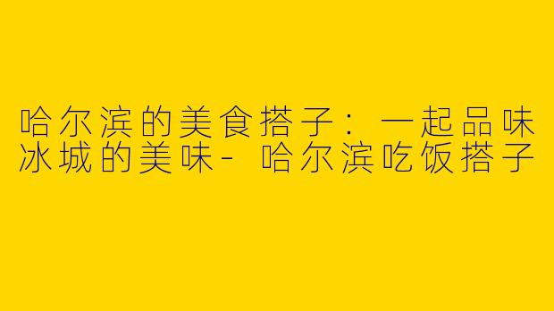 哈尔滨的美食搭子：一起品味冰城的美味-哈尔滨吃饭搭子