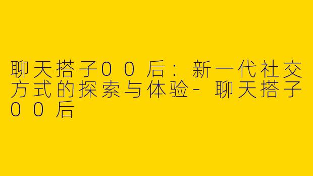 聊天搭子00后：新一代社交方式的探索与体验-聊天搭子00后
