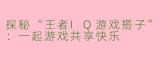 探秘“王者IQ游戏搭子”：一起游戏共享快乐