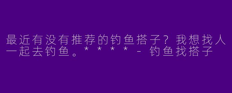 最近有没有推荐的钓鱼搭子？我想找人一起去钓鱼。****