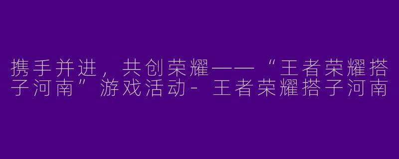 携手并进,共创荣耀——“王者荣耀搭子河南”游戏活动