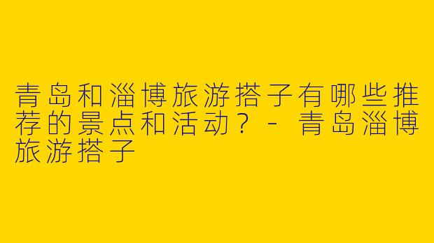 青岛和淄博旅游搭子有哪些推荐的景点和活动?