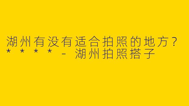 湖州有没有适合拍照的地方？****