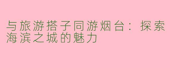 与旅游搭子同游烟台：探索海滨之城的魅力