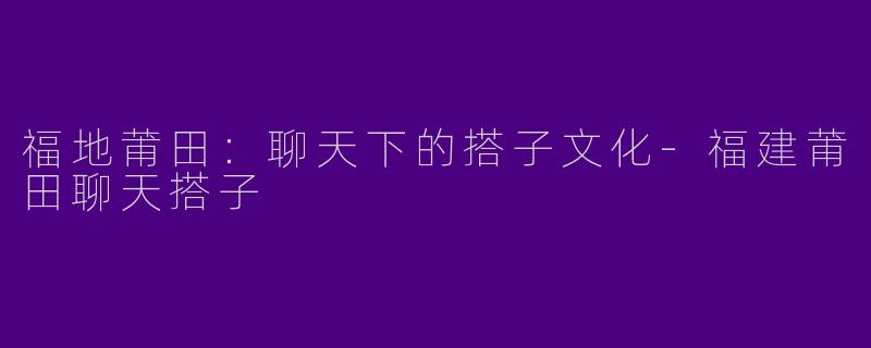 福地莆田：聊天下的搭子文化-福建莆田聊天搭子