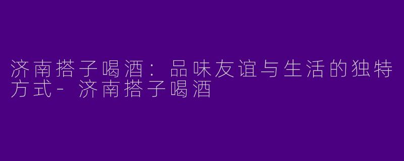 济南搭子喝酒：品味友谊与生活的独特方式-济南搭子喝酒
