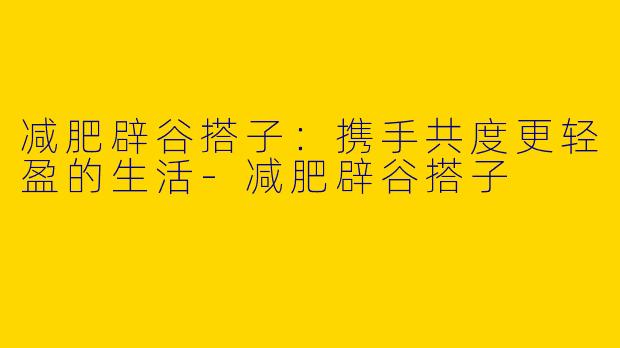 减肥辟谷搭子：携手共度更轻盈的生活-减肥辟谷搭子