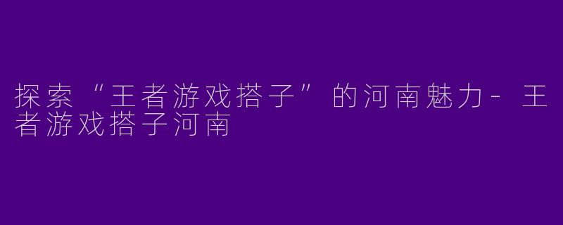 探索“王者游戏搭子”的河南魅力-王者游戏搭子河南